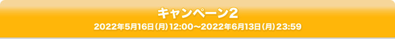 キャンペーン2 2022年5月16日（月）12:00～2022年6月13日（月）23:59